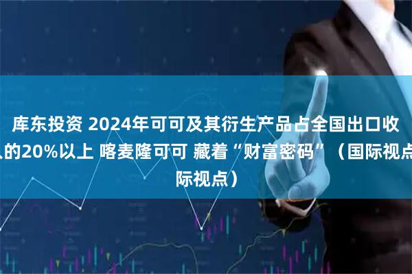 库东投资 2024年可可及其衍生产品占全国出口收入的20%以上 喀麦隆可可 藏着“财富密码”(国际视点)