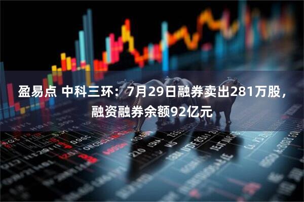 盈易点 中科三环:7月29日融券卖出281万股,融资融券余额92亿元