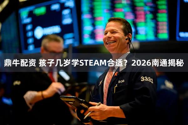 鼎牛配资 孩子几岁学STEAM合适?2026南通揭秘