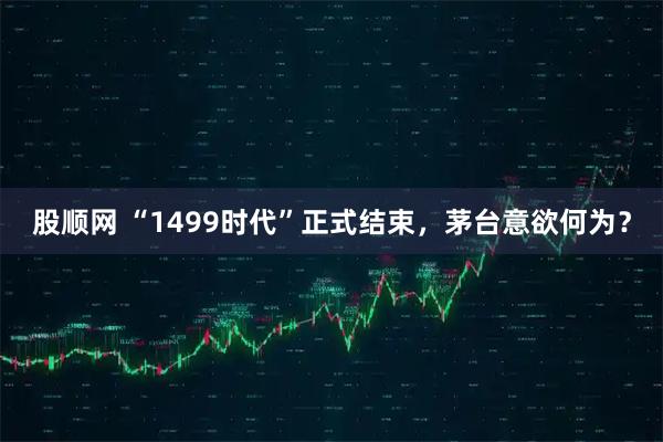 股顺网 “1499时代”正式结束，茅台意欲何为？