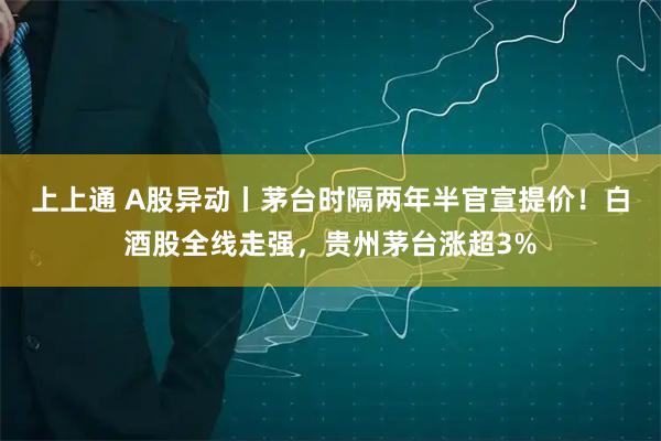 上上通 A股异动丨茅台时隔两年半官宣提价！白酒股全线走强，贵州茅台涨超3%