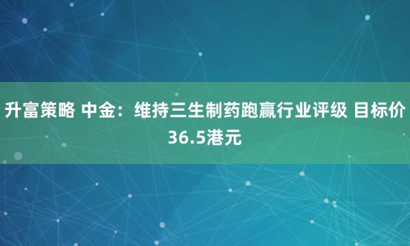 升富策略 中金：维持三生制药跑赢行业评级 目标价36.5港元