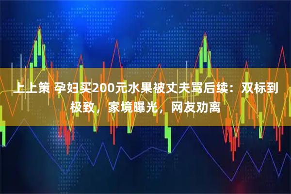 上上策 孕妇买200元水果被丈夫骂后续:双标到极致,家境曝光,网友劝离
