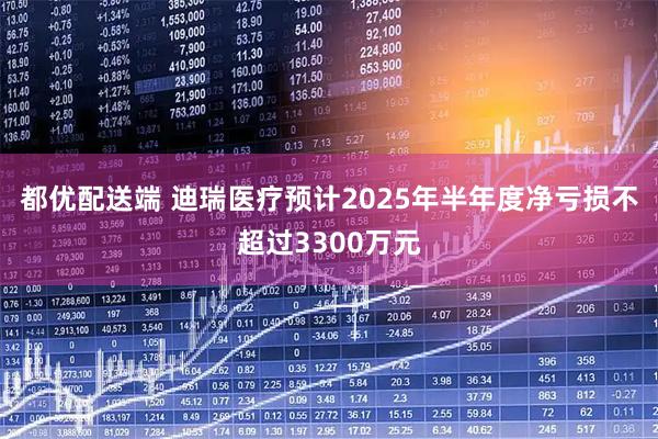 都优配送端 迪瑞医疗预计2025年半年度净亏损不超过3300万元
