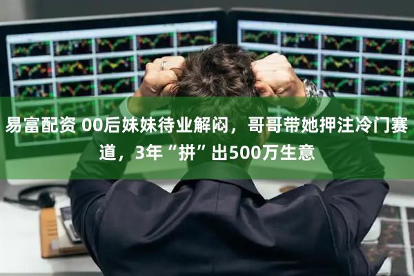 易富配资 00后妹妹待业解闷,哥哥带她押注冷门赛道,3年“拼”出500万生意