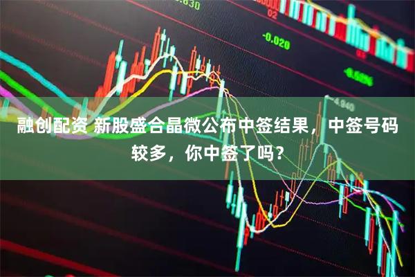 融创配资 新股盛合晶微公布中签结果，中签号码较多，你中签了吗？