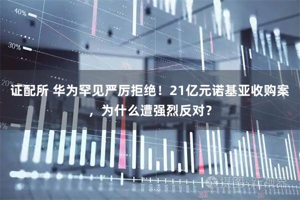 证配所 华为罕见严厉拒绝!21亿元诺基亚收购案,为什么遭强烈反对?