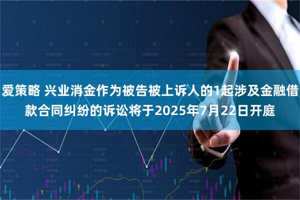 爱策略 兴业消金作为被告被上诉人的1起涉及金融借款合同纠纷的诉讼将于2025年7月22日开庭